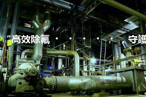 “高效除氟，守護(hù)碧水藍(lán)天——廢水中氟離子處理新篇章”